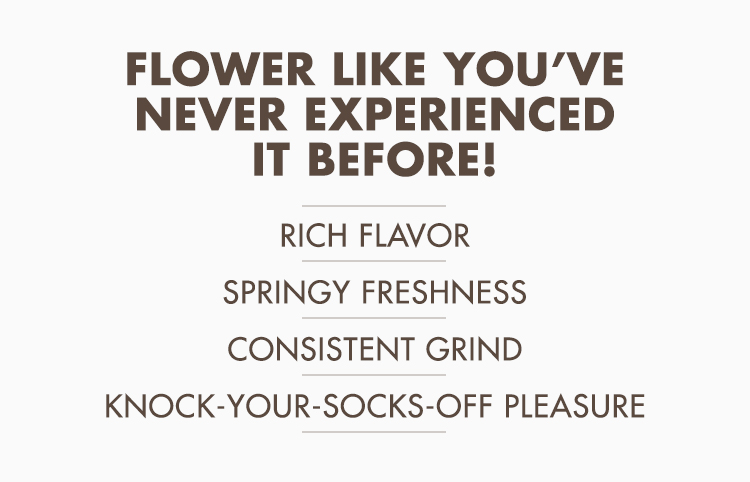 Flower like you’ve never experienced it before! Rich flavor | Springy freshness | Consistent grind | Knock-your-socks-off pleasure